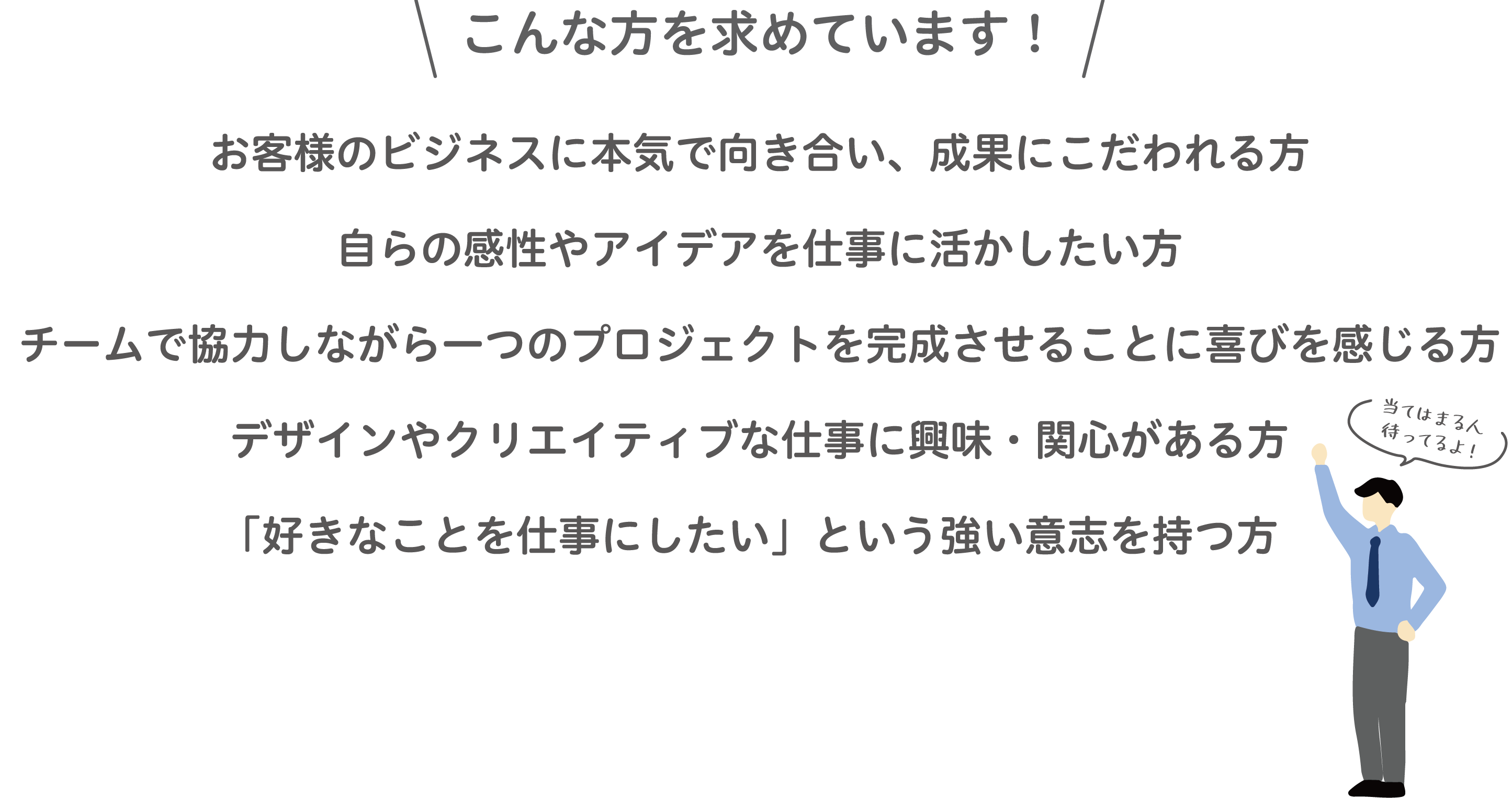 求める人物像。お客様と本気で向き合い成果にこだわり、チームで協力しながらクリエイティブな仕事に挑戦したい方を求めています。