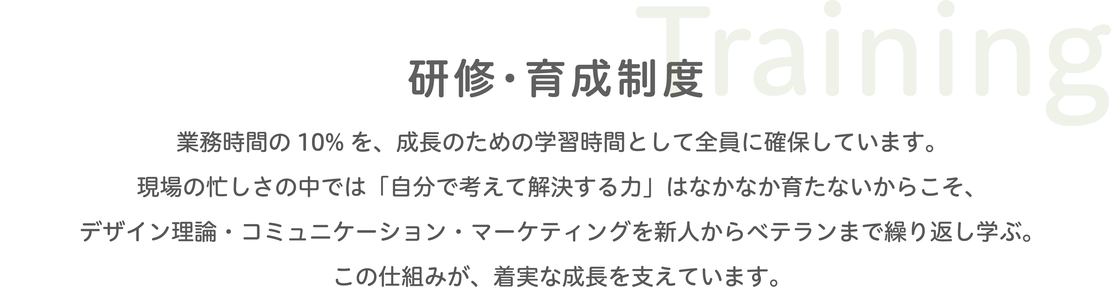 Training 研修・育成制度 業務時間の10％を学習時間として確保し、デザイン・コミュニケーション・マーケティングを新人からベテランまで繰り返し学び、着実な成長を支えています。