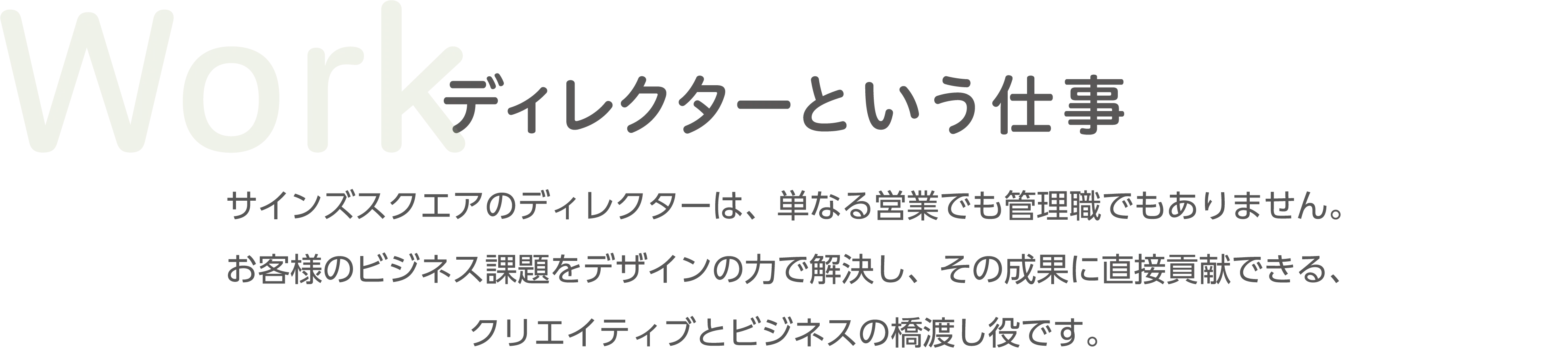 Work ディレクターという仕事 サインズスクエアのディレクターは、単なる制作ではなく、お客様のビジネス課題に対してデザインの力で解決し、その価値を最大化させる、クリエイティブとビジネスの橋渡し役です。