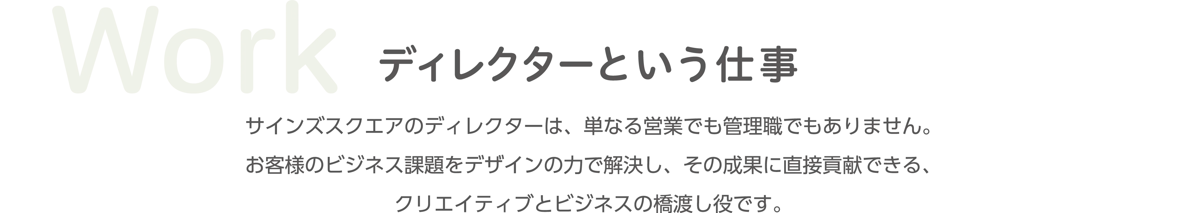 Work ディレクターという仕事 サインズスクエアのディレクターは、単なる制作ではなく、お客様のビジネス課題に対してデザインの力で解決し、その価値を最大化させる、クリエイティブとビジネスの橋渡し役です。