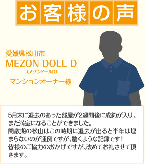 お客様の声 愛媛県松山市 MEZON DOLL Dマンションオーナー様5月末に退去のあった部屋が2週間後に成約が入り、また満室になることができました。閑散期の松山はこの時期に退去が出ると半年は埋まらないのが通例ですが、驚くような記録です！皆様のご協力のおかげですが、改めてお礼させて頂きます。