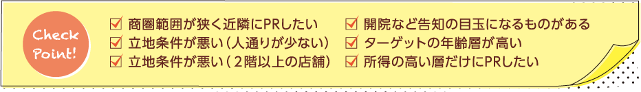 □ 開院など告知の目玉になるものがある　□ ターゲットの年齢層が高い　　□ 所得の高い層だけにPRしたい　□ 商圏範囲が狭く近隣にPRしたい□ 立地条件が悪い（人通りが少ない）　□ 立地条件が悪い（２階以上の店舗）