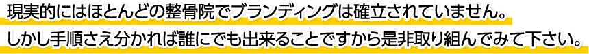 現実的にはほとんどの整骨院でブランディングは確立されていません。しかし手順さえ分かれば誰にでも出来ることですから是非取り組んでみて下さい。